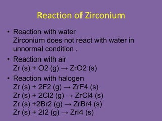 Reaction of Zirconium
• Reaction with water
Zirconium does not react with water in
unnormal condition .
• Reaction with air
Zr (s) + O2 (g) → ZrO2 (s)
• Reaction with halogen
Zr (s) + 2F2 (g) → ZrF4 (s)
Zr (s) + 2Cl2 (g) → ZrCl4 (s)
Zr (s) +2Br2 (g) → ZrBr4 (s)
Zr (s) + 2I2 (g) → ZrI4 (s)
 