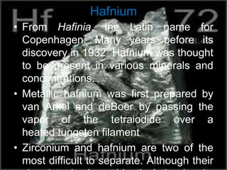 Hafnium
• From Hafinia, the Latin name for
Copenhagen. Many years before its
discovery in 1932 Hafnium was thought
to be present in various minerals and
concentrations.
• Metallic hafnium was first prepared by
van Arkel and deBoer by passing the
vapor of the tetraiodide over a
heated tungsten filament
• Zirconium and hafnium are two of the
most difficult to separate. Although their
 