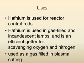 Uses
• Hafnium is used for reactor
control rods
• Hafnium is used in gas-filled and
incandescent lamps, and is an
efficient getter for
scavenging oxygen and nitrogen
• used as a gas filled in plasma
cutting
 
