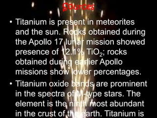 Sources
• Titanium is present in meteorites
and the sun. Rocks obtained during
the Apollo 17 lunar mission showed
presence of 12.1% TiO2; rocks
obtained during earlier Apollo
missions show lower percentages.
• Titanium oxide bands are prominent
in the spectra of M-type stars. The
element is the ninth most abundant
in the crust of the earth. Titanium is
 