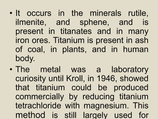• It occurs in the minerals rutile,
ilmenite, and sphene, and is
present in titanates and in many
iron ores. Titanium is present in ash
of coal, in plants, and in human
body.
• The metal was a laboratory
curiosity until Kroll, in 1946, showed
that titanium could be produced
commercially by reducing titanium
tetrachloride with magnesium. This
method is still largely used for
 