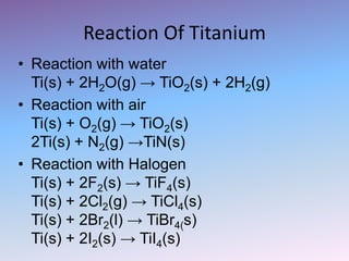 Reaction Of Titanium
• Reaction with water
Ti(s) + 2H2O(g) → TiO2(s) + 2H2(g)
• Reaction with air
Ti(s) + O2(g) → TiO2(s)
2Ti(s) + N2(g) →TiN(s)
• Reaction with Halogen
Ti(s) + 2F2(s) → TiF4(s)
Ti(s) + 2Cl2(g) → TiCl4(s)
Ti(s) + 2Br2(l) → TiBr4(s)
Ti(s) + 2I2(s) → TiI4(s)
 