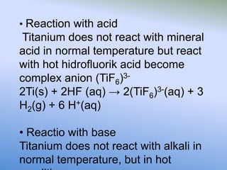 • Reaction with acid
Titanium does not react with mineral
acid in normal temperature but react
with hot hidrofluorik acid become
complex anion (TiF6)3-
2Ti(s) + 2HF (aq) → 2(TiF6)3-(aq) + 3
H2(g) + 6 H+(aq)
• Reactio with base
Titanium does not react with alkali in
normal temperature, but in hot
 