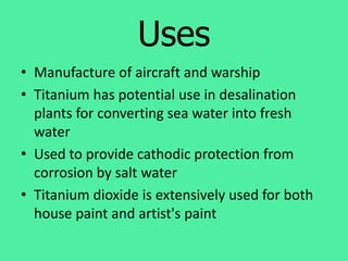 Uses
• Manufacture of aircraft and warship
• Titanium has potential use in desalination
plants for converting sea water into fresh
water
• Used to provide cathodic protection from
corrosion by salt water
• Titanium dioxide is extensively used for both
house paint and artist's paint
 