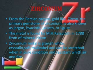 ZIRCONIUM
• From the Persian zargun, gold like. Zircon, the
primary gemstone of zirconium, is also known
as jargon, hyacinth, jacinth, or ligure
• The metal is found by M.H.Kalaproth in 1788
from of mineral zircon
• Zyrconium metal is grayish white,
crystalin,soft,malleabel and can be stretched
when in pure condition and resistant whith air
and fire.
 