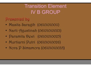 Transition Element
IV B GROUP
• Masita Saragih (06101010011)
• Narti Agustinah (06101010023)
• Paramita Dewi (06101010025)
• Murtiarni Putri (06101010026)
• Nora P Simamora (06101010035)
 