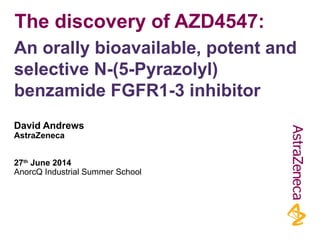 The discovery of AZD4547: 
An orally bioavailable, potent and 
selective N-(5-Pyrazolyl) 
benzamide FGFR1-3 inhibitor 
David Andrews 
AstraZeneca 
27th June 2014 
AnorcQ Industrial Summer School 
 