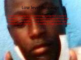 Low level langauge
? A low-level langauge is a programming langauge that is machine
dependent. A machine dependent runs on only one particular type
computer. These programs are not easily portable to other types
computers each langauge usually equates to single machine instruct
6/21/2013 by anord jony
 