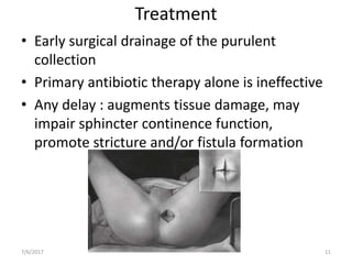 Treatment
• Early surgical drainage of the purulent
collection
• Primary antibiotic therapy alone is ineffective
• Any delay : augments tissue damage, may
impair sphincter continence function,
promote stricture and/or fistula formation
7/6/2017 11
 