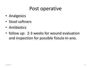 Post operative
• Analgesics
• Stool softners
• Antibiotics
• follow up: 2-3 weeks for wound evaluation
and inspection for possible fistula-in-ano.
7/6/2017 13
 