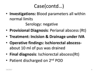 Case(contd…)
• Investigations: Blood parameters all within
normal limits
Serology: negative
• Provisional Diagnosis: Perianal abscess (Rt)
• Treatment: Incision & Drainage under IVA
• Operative findings: Ischiorectal abscess-
about 10 ml of pus was drained
• Final diagnosis: Ischiorectal abscess(Rt)
• Patient discharged on 2nd POD
7/6/2017 4
 