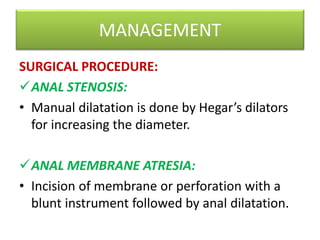 MANAGEMENT
SURGICAL PROCEDURE:
ANAL STENOSIS:
• Manual dilatation is done by Hegar’s dilators
for increasing the diameter.
ANAL MEMBRANE ATRESIA:
• Incision of membrane or perforation with a
blunt instrument followed by anal dilatation.
 