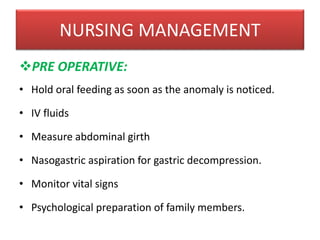 NURSING MANAGEMENT
PRE OPERATIVE:
• Hold oral feeding as soon as the anomaly is noticed.
• IV fluids
• Measure abdominal girth
• Nasogastric aspiration for gastric decompression.
• Monitor vital signs
• Psychological preparation of family members.
 