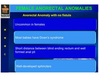 FEMALE ANORECTAL ANOMALIES 
M 
M 
M 
C 
Anorectal Anomaly with no fistula 
Uncommon in females 
Most babies have Down’s syndrome 
Short distance between blind ending rectum and well 
formed anal pit 
Well-developed sphincters 
 