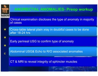 ANORECTAL ANOMALIES- Preop workup 
Clinical examination discloses the type of anomaly in majority 
of cases 
Cross-table lateral plain xray in doubtful cases to be done 
after 18-24 hrs 
Early perineal USG to confirm type of anomaly 
Abdominal USG& Echo to R/O associated anomalies 
CT & MRI to reveal integrity of sphincter muscles 
M 
M 
M 
C 
 