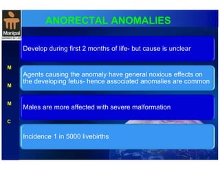 ANORECTAL ANOMALIES 
Develop during first 2 months of life- but cause is unclear 
Agents causing the anomaly have general noxious effects on 
the developing fetus- hence associated anomalies are common 
Males are more affected with severe malformation 
Incidence 1 in 5000 livebirths 
M 
M 
M 
C 
 