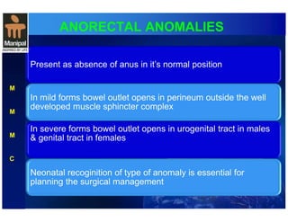 ANORECTAL ANOMALIES 
Present as absence of anus in it’s normal position 
In mild forms bowel outlet opens in perineum outside the well 
developed muscle sphincter complex 
In severe forms bowel outlet opens in urogenital tract in males 
& genital tract in females 
Neonatal recoginition of type of anomaly is essential for 
planning the surgical management 
M 
M 
M 
C 
 