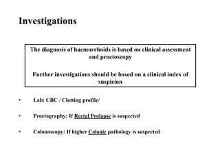 • Lab: CBC / Clotting profile/
• Proctography: If Rectal Prolapse is suspected
• Colonoscopy: If higher Colonic pathology is suspected
The diagnosis of haemorrhoids is based on clinical assessment
and proctoscopy
Further investigations should be based on a clinical index of
suspicion
Investigations
 