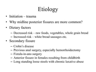 Etiology
• Initiation – trauma
• Why midline posterior fissures are more common?
• Dietary factors
– Decreased risk – raw foods, vegetables, whole grain bread
– Increased risk – white bread sausages etc.
• Secondary fissure
– Crohn’s disease
– Previous anal surgery, especially hemorrhoidectomy
– Fistula-in-ano surgery
– Anterior fissure in females resulting from childbirth
– Long standing loose stools with chronic laxative abuse
 