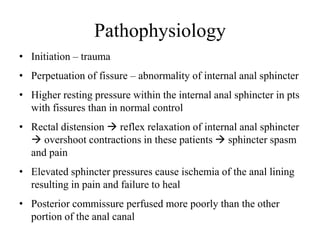 Pathophysiology
• Initiation – trauma
• Perpetuation of fissure – abnormality of internal anal sphincter
• Higher resting pressure within the internal anal sphincter in pts
with fissures than in normal control
• Rectal distension  reflex relaxation of internal anal sphincter
 overshoot contractions in these patients  sphincter spasm
and pain
• Elevated sphincter pressures cause ischemia of the anal lining
resulting in pain and failure to heal
• Posterior commissure perfused more poorly than the other
portion of the anal canal
 