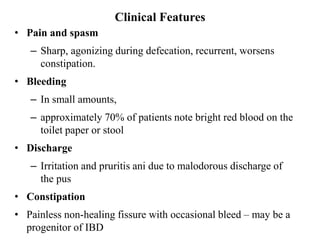 Clinical Features
• Pain and spasm
– Sharp, agonizing during defecation, recurrent, worsens
constipation.
• Bleeding
– In small amounts,
– approximately 70% of patients note bright red blood on the
toilet paper or stool
• Discharge
– Irritation and pruritis ani due to malodorous discharge of
the pus
• Constipation
• Painless non-healing fissure with occasional bleed – may be a
progenitor of IBD
 