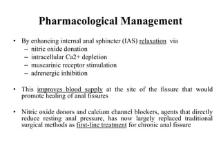 • By enhancing internal anal sphincter (IAS) relaxation via
– nitric oxide donation
– intracellular Ca2+ depletion
– muscarinic receptor stimulation
– adrenergic inhibition
• This improves blood supply at the site of the fissure that would
promote healing of anal fissures
• Nitric oxide donors and calcium channel blockers, agents that directly
reduce resting anal pressure, has now largely replaced traditional
surgical methods as first-line treatment for chronic anal fissure
Pharmacological Management
 