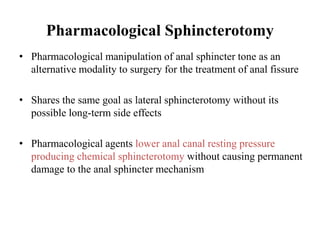 Pharmacological Sphincterotomy
• Pharmacological manipulation of anal sphincter tone as an
alternative modality to surgery for the treatment of anal fissure
• Shares the same goal as lateral sphincterotomy without its
possible long-term side effects
• Pharmacological agents lower anal canal resting pressure
producing chemical sphincterotomy without causing permanent
damage to the anal sphincter mechanism
 