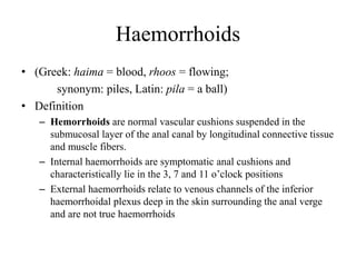 Haemorrhoids
• (Greek: haima = blood, rhoos = flowing;
synonym: piles, Latin: pila = a ball)
• Definition
– Hemorrhoids are normal vascular cushions suspended in the
submucosal layer of the anal canal by longitudinal connective tissue
and muscle fibers.
– Internal haemorrhoids are symptomatic anal cushions and
characteristically lie in the 3, 7 and 11 o’clock positions
– External haemorrhoids relate to venous channels of the inferior
haemorrhoidal plexus deep in the skin surrounding the anal verge
and are not true haemorrhoids
 