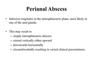 Perianal Abscess
• Infection originates in the intersphincteric plane, most likely in
one of the anal glands.
• This may result in
– simple intersphincteric abscess
– extend vertically either upward
– downwards horizontally
– circumferentially resulting in varied clinical presentations.
 