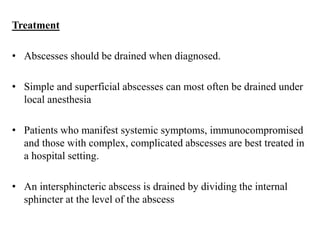 Treatment
• Abscesses should be drained when diagnosed.
• Simple and superficial abscesses can most often be drained under
local anesthesia
• Patients who manifest systemic symptoms, immunocompromised
and those with complex, complicated abscesses are best treated in
a hospital setting.
• An intersphincteric abscess is drained by dividing the internal
sphincter at the level of the abscess
 