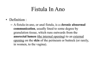 Fistula In Ano
• Definition :
– A fistula-in-ano, or anal fistula, is a chronic abnormal
communication, usually lined to some degree by
granulation tissue, which runs outwards from the
anorectal lumen (the internal opening) to an external
opening on the skin of the perineum or buttock (or rarely,
in women, to the vagina).
 