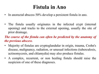 Fistula in Ano
• In anorectal abscess 50% develop a persistent fistula in ano.
• The fistula usually originates in the infected crypt (internal
opening) and tracks to the external opening, usually the site of
prior drainage.
The course of the fistula can often be predicted by the anatomy of
the previous abscess.
• Majority of fistulas are cryptoglandular in origin, trauma, Crohn's
disease, malignancy, radiation, or unusual infections (tuberculosis,
actinomycosis, and chlamydia) may also produce fistulas.
• A complex, recurrent, or non healing fistula should raise the
suspicion of one of these diagnoses.
 