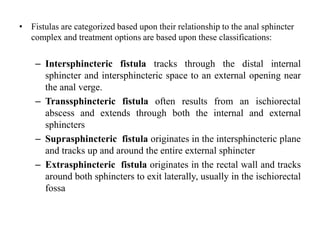 • Fistulas are categorized based upon their relationship to the anal sphincter
complex and treatment options are based upon these classifications:
– Intersphincteric fistula tracks through the distal internal
sphincter and intersphincteric space to an external opening near
the anal verge.
– Transsphincteric fistula often results from an ischiorectal
abscess and extends through both the internal and external
sphincters
– Suprasphincteric fistula originates in the intersphincteric plane
and tracks up and around the entire external sphincter
– Extrasphincteric fistula originates in the rectal wall and tracks
around both sphincters to exit laterally, usually in the ischiorectal
fossa
 