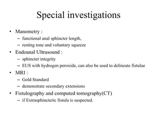 Special investigations
• Manometry :
– functional anal sphincter length,
– resting tone and voluntary squeeze
• Endoanal Ultrasound :
– sphincter integrity
– EUS with hydrogen peroxide, can also be used to delineate fistulae
• MRI :
– Gold Standard
– demonstrate secondary extensions
• Fistulography and computed tomography(CT)
– if Extrasphincteric fistula is suspected.
 