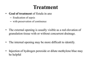 Treatment
• Goal of treatment of fistula in ano
– Eradication of sepsis
– with preservation of continence
• The external opening is usually visible as a red elevation of
granulation tissue with or without concurrent drainage.
• The internal opening may be more difficult to identify.
• Injection of hydrogen peroxide or dilute methylene blue may
be helpful
 