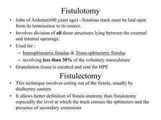 Fistulotomy
• John of Arderne(600 years ago) - fistulous track must be laid open
from its termination to its source.
• Involves division of all those structures lying between the external
and internal openings.
• Used for :
– Intersphincteric fistulae & Trans-sphincteric fistulae
– involving less than 30% of the voluntary musculature
• Granulation tissue is curetted and sent for HPE
Fistulectomy
• This technique involves coring out of the fistula, usually by
diathermy cautery
• It allows better definition of fistula anatomy than fistulotomy
especially the level at which the track crosses the sphincters and the
presence of secondary extensions
 