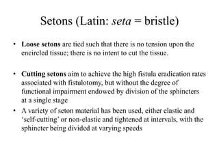 Setons (Latin: seta = bristle)
• Loose setons are tied such that there is no tension upon the
encircled tissue; there is no intent to cut the tissue.
• Cutting setons aim to achieve the high fistula eradication rates
associated with fistulotomy, but without the degree of
functional impairment endowed by division of the sphincters
at a single stage
• A variety of seton material has been used, either elastic and
‘self-cutting’ or non-elastic and tightened at intervals, with the
sphincter being divided at varying speeds
 