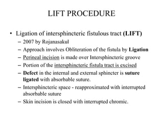 • Ligation of intersphincteric fistulous tract (LIFT)
– 2007 by Rojanasakul
– Approach involves Obliteration of the fistula by Ligation
– Perineal incision is made over Intersphincteric groove
– Portion of the intersphincteric fistula tract is excised
– Defect in the internal and external sphincter is suture
ligated with absorbable suture.
– Intersphincteric space - reapproximated with interrupted
absorbable suture
– Skin incision is closed with interrupted chromic.
LIFT PROCEDURE
 