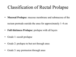 Classification of Rectal Prolapse
• Mucosal Prolapse: mucous membrane and submucosa of the
rectum protrude outside the anus for approximately 1–4 cm
• Full thickness Prolapse: prolapse with all layers
• Grade 1: occult prolapse
• Grade 2: prolapse to but not through anus
• Grade 3: any protrusion through anus
 