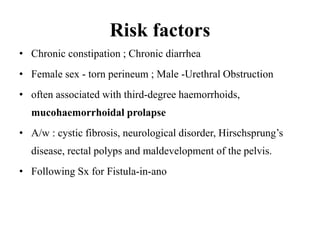 Risk factors
• Chronic constipation ; Chronic diarrhea
• Female sex - torn perineum ; Male -Urethral Obstruction
• often associated with third-degree haemorrhoids,
mucohaemorrhoidal prolapse
• A/w : cystic fibrosis, neurological disorder, Hirschsprung’s
disease, rectal polyps and maldevelopment of the pelvis.
• Following Sx for Fistula-in-ano
 