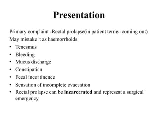 Presentation
Primary complaint -Rectal prolapse(in patient terms -coming out)
May mistake it as haemorrhoids
• Tenesmus
• Bleeding
• Mucus discharge
• Constipation
• Fecal incontinence
• Sensation of incomplete evacuation
• Rectal prolapse can be incarcerated and represent a surgical
emergency.
 