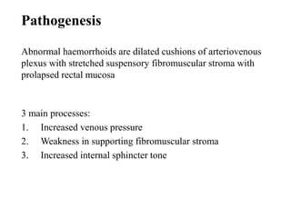 3 main processes:
1. Increased venous pressure
2. Weakness in supporting fibromuscular stroma
3. Increased internal sphincter tone
Pathogenesis
Abnormal haemorrhoids are dilated cushions of arteriovenous
plexus with stretched suspensory fibromuscular stroma with
prolapsed rectal mucosa
 