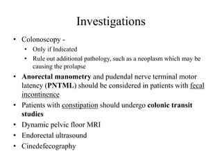 • Colonoscopy -
• Only if Indicated
• Rule out additional pathology, such as a neoplasm which may be
causing the prolapse
• Anorectal manometry and pudendal nerve terminal motor
latency (PNTML) should be considered in patients with fecal
incontinence
• Patients with constipation should undergo colonic transit
studies
• Dynamic pelvic floor MRI
• Endorectal ultrasound
• Cinedefecography
Investigations
 