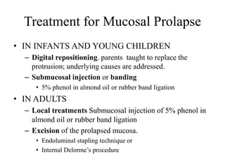 Treatment for Mucosal Prolapse
• IN INFANTS AND YOUNG CHILDREN
– Digital repositioning. parents taught to replace the
protrusion; underlying causes are addressed.
– Submucosal injection or banding
• 5% phenol in almond oil or rubber band ligation
• IN ADULTS
– Local treatments Submucosal injection of 5% phenol in
almond oil or rubber band ligation
– Excision of the prolapsed mucosa.
• Endoluminal stapling technique or
• Internal Delorme’s procedure
 