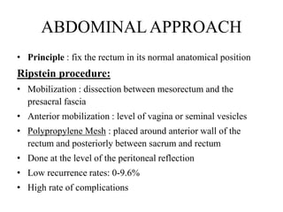 ABDOMINALAPPROACH
• Principle : fix the rectum in its normal anatomical position
Ripstein procedure:
• Mobilization : dissection between mesorectum and the
presacral fascia
• Anterior mobilization : level of vagina or seminal vesicles
• Polypropylene Mesh : placed around anterior wall of the
rectum and posteriorly between sacrum and rectum
• Done at the level of the peritoneal reflection
• Low recurrence rates: 0-9.6%
• High rate of complications
 