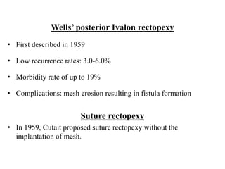 Wells’ posterior Ivalon rectopexy
• First described in 1959
• Low recurrence rates: 3.0-6.0%
• Morbidity rate of up to 19%
• Complications: mesh erosion resulting in fistula formation
Suture rectopexy
• In 1959, Cutait proposed suture rectopexy without the
implantation of mesh.
 
