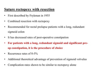 Suture rectopexy with resection
• First described by Frykman in 1955
• Combined resection with rectopexy
• Recommended for rectal prolapse patients with a long, redundant
sigmoid colon
• It has decreased rates of post-operative constipation
• For patients with a long, redundant sigmoid and significant pre-
op constipation, it is the procedure of choice
• Recurrence rates of 0-5%
• Additional theoretical advantage of prevention of sigmoid volvulus
• Complication rates shown to be similar to rectopexy alone
 