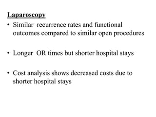 Laparoscopy
• Similar recurrence rates and functional
outcomes compared to similar open procedures
• Longer OR times but shorter hospital stays
• Cost analysis shows decreased costs due to
shorter hospital stays
 