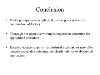Conclusion
• Rectal prolapse is a complicated disease process due to a
combination of factors
• Thorough pre-operative workup is required to determine the
appropriate procedure
• Recent evidence supports that perineal approaches may offer
patients acceptable outcomes not clearly inferior to abdominal
approaches
 