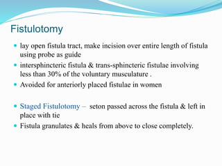 Fistulotomy
 lay open fistula tract, make incision over entire length of fistula
using probe as guide
 intersphincteric fistula & trans-sphincteric fistulae involving
less than 30% of the voluntary musculature .
 Avoided for anteriorly placed fistulae in women
 Staged Fistulotomy – seton passed across the fistula & left in
place with tie
 Fistula granulates & heals from above to close completely.
 